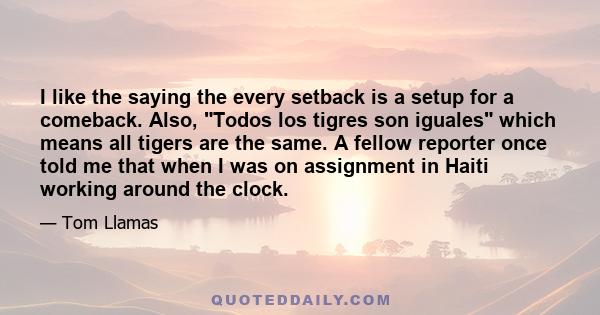 I like the saying the every setback is a setup for a comeback. Also, Todos los tigres son iguales which means all tigers are the same. A fellow reporter once told me that when I was on assignment in Haiti working around 