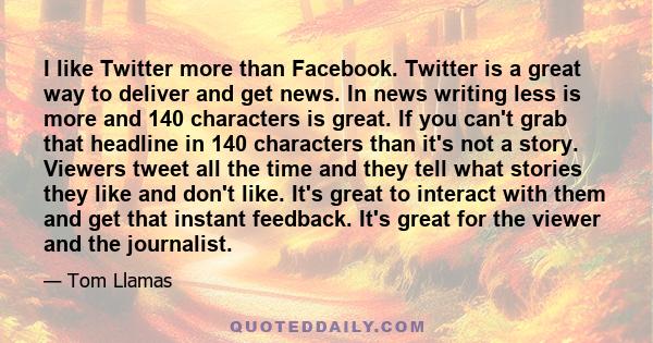 I like Twitter more than Facebook. Twitter is a great way to deliver and get news. In news writing less is more and 140 characters is great. If you can't grab that headline in 140 characters than it's not a story.