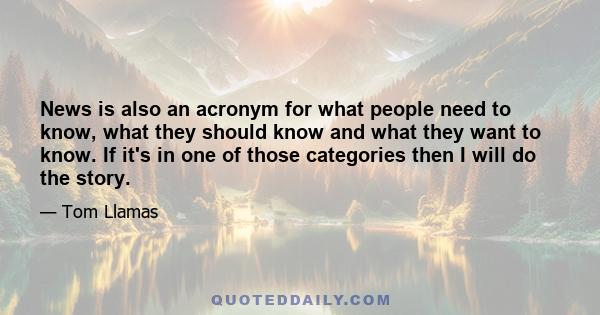 News is also an acronym for what people need to know, what they should know and what they want to know. If it's in one of those categories then I will do the story.