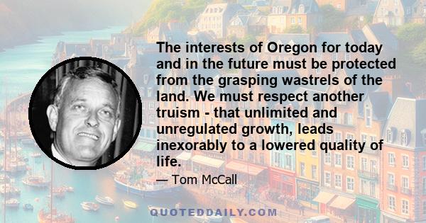 The interests of Oregon for today and in the future must be protected from the grasping wastrels of the land. We must respect another truism - that unlimited and unregulated growth, leads inexorably to a lowered quality 