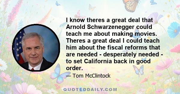 I know theres a great deal that Arnold Schwarzenegger could teach me about making movies. Theres a great deal I could teach him about the fiscal reforms that are needed - desperately needed - to set California back in