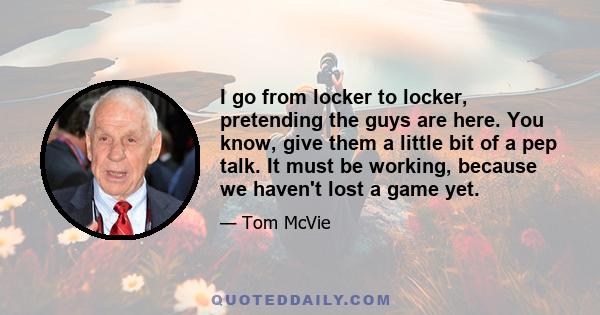 I go from locker to locker, pretending the guys are here. You know, give them a little bit of a pep talk. It must be working, because we haven't lost a game yet.