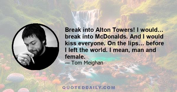 Break into Alton Towers! I would… break into McDonalds. And I would kiss everyone. On the lips… before I left the world. I mean, man and female.