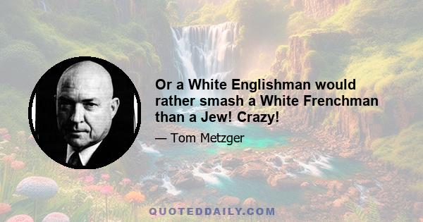 Or a White Englishman would rather smash a White Frenchman than a Jew! Crazy!