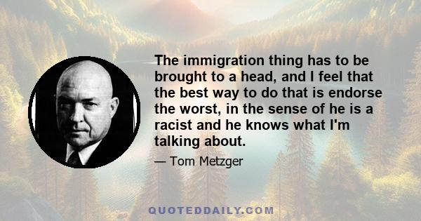 The immigration thing has to be brought to a head, and I feel that the best way to do that is endorse the worst, in the sense of he is a racist and he knows what I'm talking about.