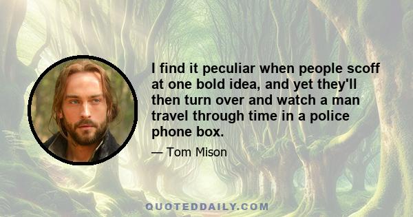 I find it peculiar when people scoff at one bold idea, and yet they'll then turn over and watch a man travel through time in a police phone box.