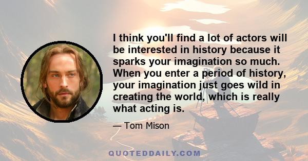 I think you'll find a lot of actors will be interested in history because it sparks your imagination so much. When you enter a period of history, your imagination just goes wild in creating the world, which is really