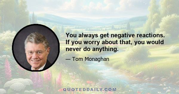 You always get negative reactions. If you worry about that, you would never do anything.