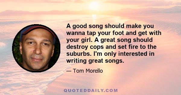 A good song should make you wanna tap your foot and get with your girl. A great song should destroy cops and set fire to the suburbs. I'm only interested in writing great songs.