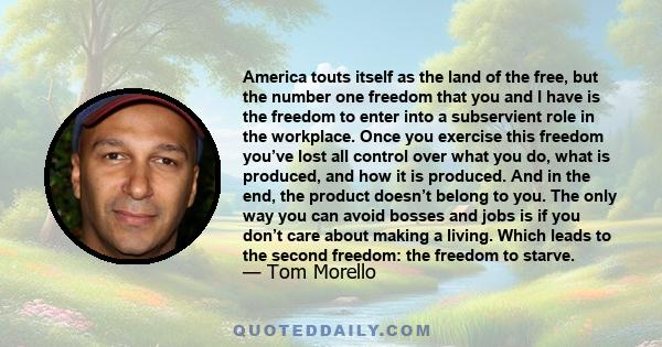 America touts itself as the land of the free, but the number one freedom that you and I have is the freedom to enter into a subservient role in the workplace. Once you exercise this freedom you’ve lost all control over