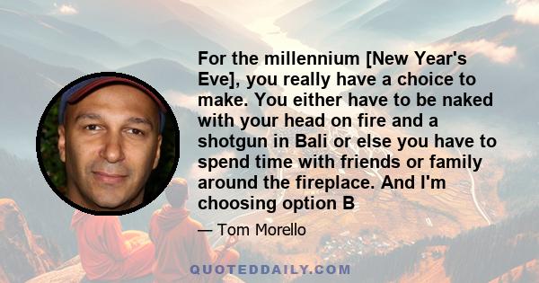 For the millennium [New Year's Eve], you really have a choice to make. You either have to be naked with your head on fire and a shotgun in Bali or else you have to spend time with friends or family around the fireplace. 