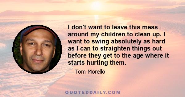 I don't want to leave this mess around my children to clean up. I want to swing absolutely as hard as I can to straighten things out before they get to the age where it starts hurting them.