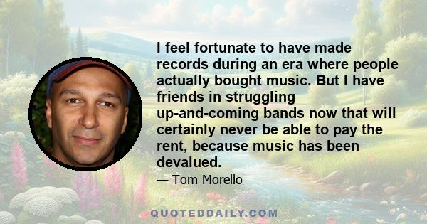 I feel fortunate to have made records during an era where people actually bought music. But I have friends in struggling up-and-coming bands now that will certainly never be able to pay the rent, because music has been