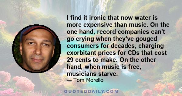 I find it ironic that now water is more expensive than music. On the one hand, record companies can't go crying when they've gouged consumers for decades, charging exorbitant prices for CDs that cost 29 cents to make.