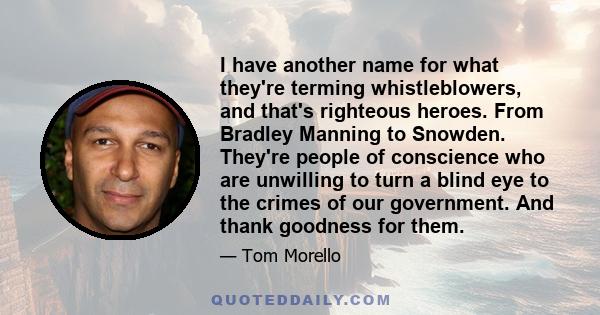 I have another name for what they're terming whistleblowers, and that's righteous heroes. From Bradley Manning to Snowden. They're people of conscience who are unwilling to turn a blind eye to the crimes of our