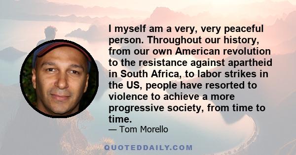 I myself am a very, very peaceful person. Throughout our history, from our own American revolution to the resistance against apartheid in South Africa, to labor strikes in the US, people have resorted to violence to