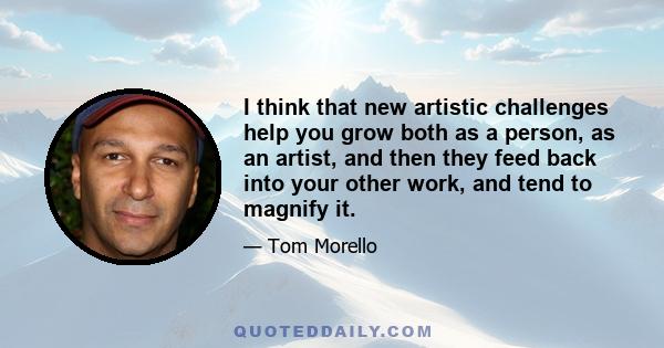 I think that new artistic challenges help you grow both as a person, as an artist, and then they feed back into your other work, and tend to magnify it.