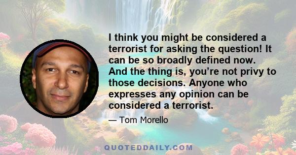 I think you might be considered a terrorist for asking the question! It can be so broadly defined now. And the thing is, you’re not privy to those decisions. Anyone who expresses any opinion can be considered a