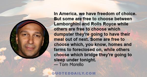 In America, we have freedom of choice. But some are free to choose between Lamborghini and Rolls Royce while others are free to choose which dumpster they're going to have their meal out of next. Some are free to choose 