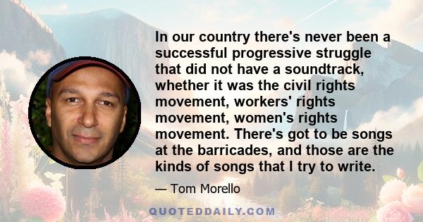 In our country there's never been a successful progressive struggle that did not have a soundtrack, whether it was the civil rights movement, workers' rights movement, women's rights movement. There's got to be songs at 