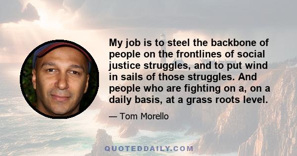 My job is to steel the backbone of people on the frontlines of social justice struggles, and to put wind in sails of those struggles. And people who are fighting on a, on a daily basis, at a grass roots level.