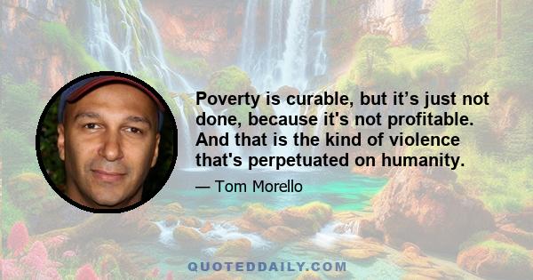 Poverty is curable, but it’s just not done, because it's not profitable. And that is the kind of violence that's perpetuated on humanity.