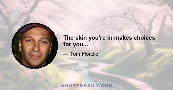 The skin you're in makes choices for you...