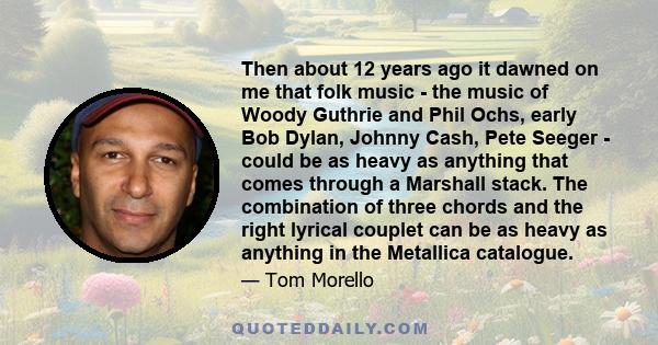 Then about 12 years ago it dawned on me that folk music - the music of Woody Guthrie and Phil Ochs, early Bob Dylan, Johnny Cash, Pete Seeger - could be as heavy as anything that comes through a Marshall stack. The