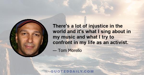 There's a lot of injustice in the world and it's what I sing about in my music and what I try to confront in my life as an activist.