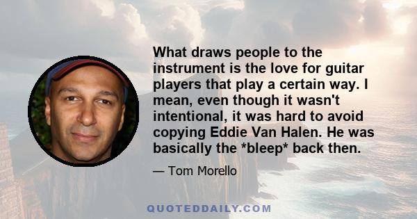 What draws people to the instrument is the love for guitar players that play a certain way. I mean, even though it wasn't intentional, it was hard to avoid copying Eddie Van Halen. He was basically the *bleep* back then.