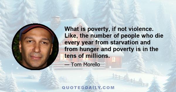 What is poverty, if not violence. Like, the number of people who die every year from starvation and from hunger and poverty is in the tens of millions.