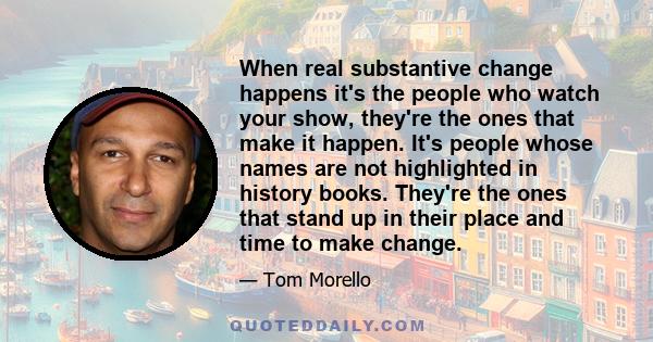 When real substantive change happens it's the people who watch your show, they're the ones that make it happen. It's people whose names are not highlighted in history books. They're the ones that stand up in their place 