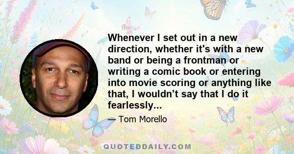 Whenever I set out in a new direction, whether it's with a new band or being a frontman or writing a comic book or entering into movie scoring or anything like that, I wouldn’t say that I do it fearlessly...