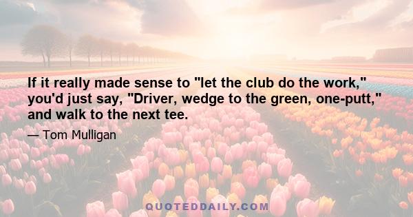 If it really made sense to let the club do the work, you'd just say, Driver, wedge to the green, one-putt, and walk to the next tee.