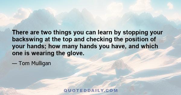 There are two things you can learn by stopping your backswing at the top and checking the position of your hands; how many hands you have, and which one is wearing the glove.