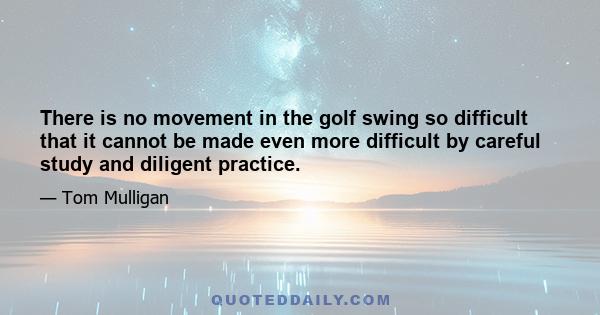 There is no movement in the golf swing so difficult that it cannot be made even more difficult by careful study and diligent practice.