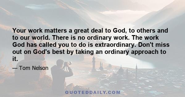 Your work matters a great deal to God, to others and to our world. There is no ordinary work. The work God has called you to do is extraordinary. Don't miss out on God's best by taking an ordinary approach to it.