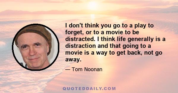 I don't think you go to a play to forget, or to a movie to be distracted. I think life generally is a distraction and that going to a movie is a way to get back, not go away.