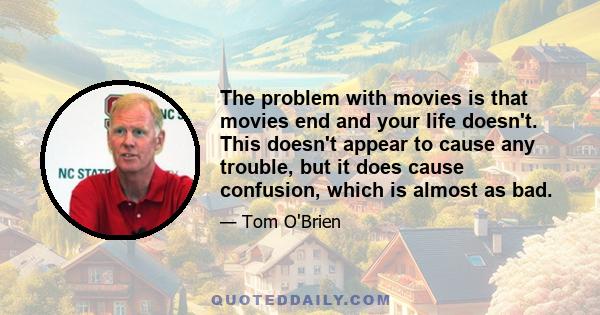 The problem with movies is that movies end and your life doesn't. This doesn't appear to cause any trouble, but it does cause confusion, which is almost as bad.