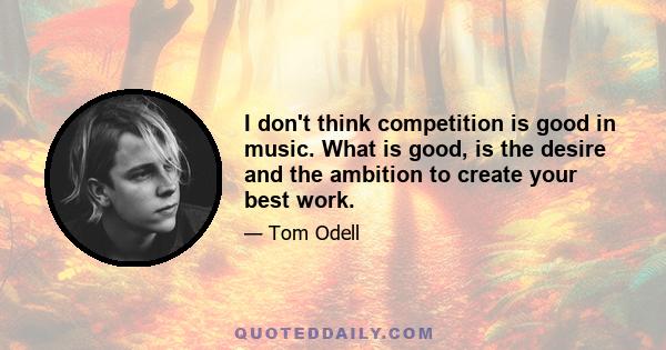 I don't think competition is good in music. What is good, is the desire and the ambition to create your best work.