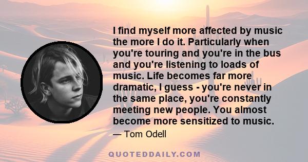 I find myself more affected by music the more I do it. Particularly when you're touring and you're in the bus and you're listening to loads of music. Life becomes far more dramatic, I guess - you're never in the same