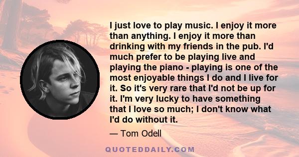 I just love to play music. I enjoy it more than anything. I enjoy it more than drinking with my friends in the pub. I'd much prefer to be playing live and playing the piano - playing is one of the most enjoyable things