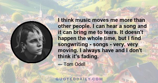 I think music moves me more than other people. I can hear a song and it can bring me to tears. It doesn't happen the whole time, but I find songwriting - songs - very, very moving. I always have and I don't think it's