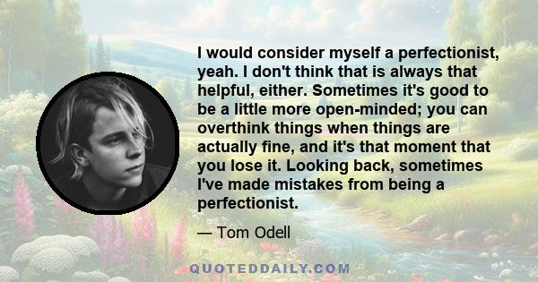 I would consider myself a perfectionist, yeah. I don't think that is always that helpful, either. Sometimes it's good to be a little more open-minded; you can overthink things when things are actually fine, and it's