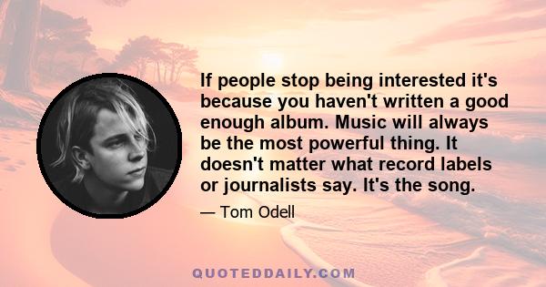 If people stop being interested it's because you haven't written a good enough album. Music will always be the most powerful thing. It doesn't matter what record labels or journalists say. It's the song.