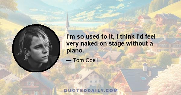 I'm so used to it, I think I'd feel very naked on stage without a piano.