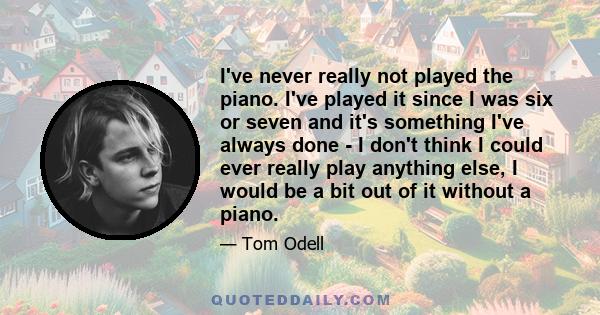 I've never really not played the piano. I've played it since I was six or seven and it's something I've always done - I don't think I could ever really play anything else, I would be a bit out of it without a piano.