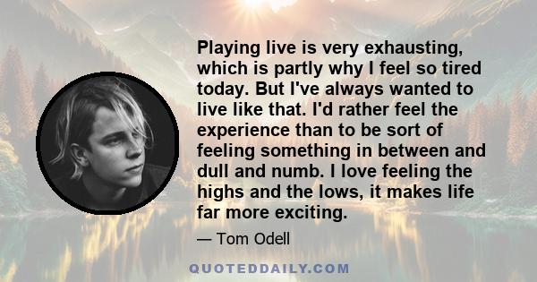 Playing live is very exhausting, which is partly why I feel so tired today. But I've always wanted to live like that. I'd rather feel the experience than to be sort of feeling something in between and dull and numb. I