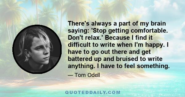 There's always a part of my brain saying: 'Stop getting comfortable. Don't relax.' Because I find it difficult to write when I'm happy. I have to go out there and get battered up and bruised to write anything. I have to 