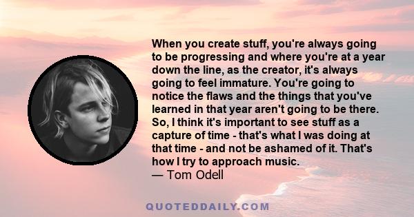 When you create stuff, you're always going to be progressing and where you're at a year down the line, as the creator, it's always going to feel immature. You're going to notice the flaws and the things that you've